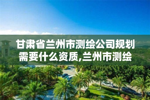 甘肃省兰州市测绘公司规划需要什么资质,兰州市测绘公司有哪些。