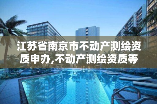 江苏省南京市不动产测绘资质申办,不动产测绘资质等级。