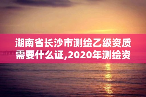 湖南省长沙市测绘乙级资质需要什么证,2020年测绘资质乙级需要什么条件。