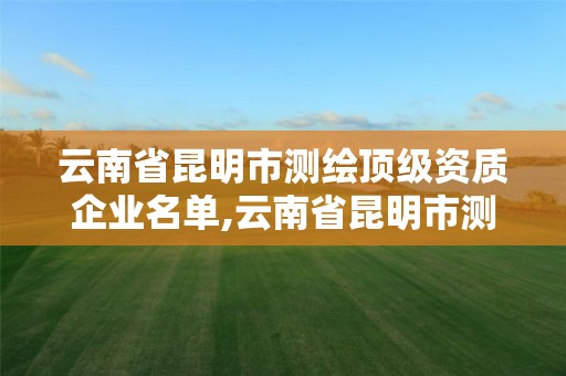 云南省昆明市测绘顶级资质企业名单,云南省昆明市测绘顶级资质企业名单公布。