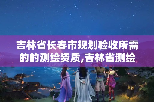 吉林省长春市规划验收所需的的测绘资质,吉林省测绘资质延期。