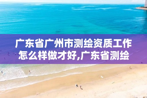 广东省广州市测绘资质工作怎么样做才好,广东省测绘资质办理流程。