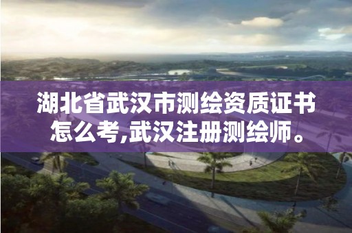 湖北省武汉市测绘资质证书怎么考,武汉注册测绘师。