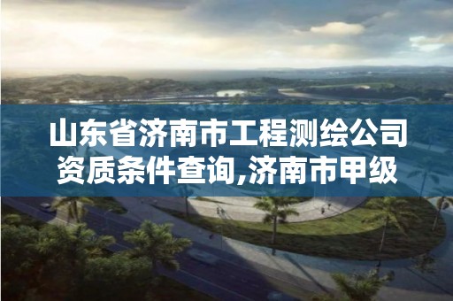 山东省济南市工程测绘公司资质条件查询,济南市甲级测绘资质单位。