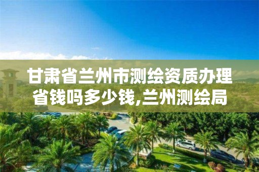 甘肃省兰州市测绘资质办理省钱吗多少钱,兰州测绘局招聘。