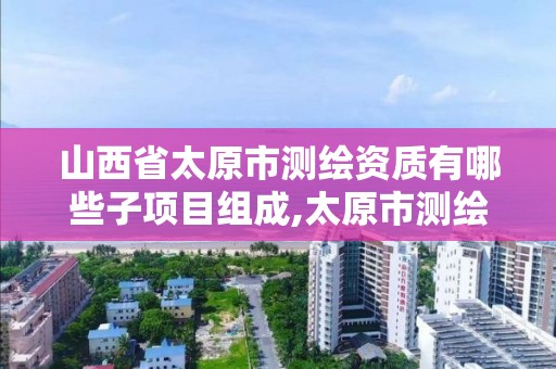 山西省太原市测绘资质有哪些子项目组成,太原市测绘院的上级单位。