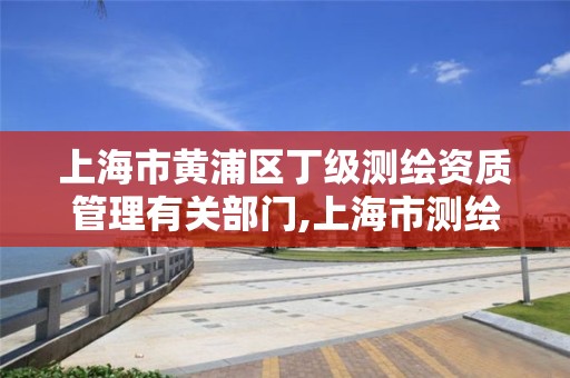 上海市黄浦区丁级测绘资质管理有关部门,上海市测绘院是什么单位。