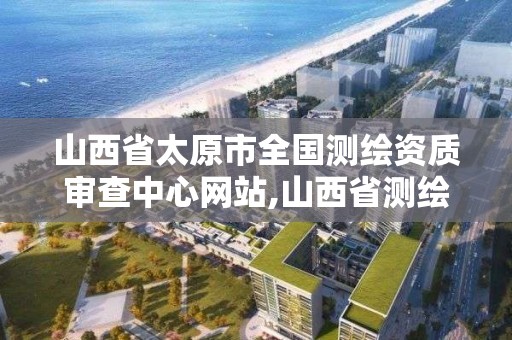 山西省太原市全国测绘资质审查中心网站,山西省测绘资质2020。