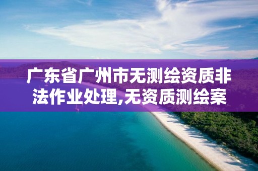 广东省广州市无测绘资质非法作业处理,无资质测绘案例。