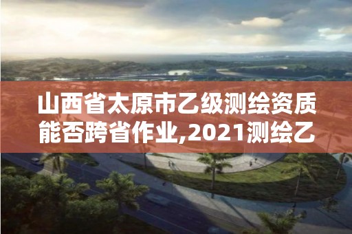 山西省太原市乙级测绘资质能否跨省作业,2021测绘乙级资质要求。