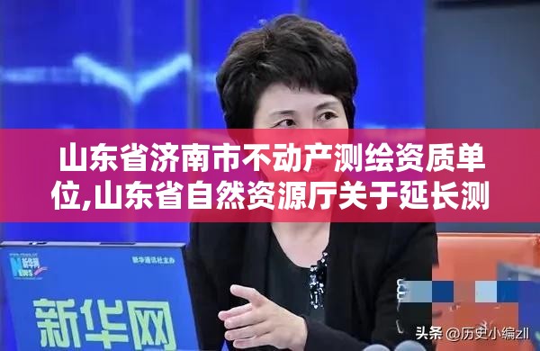 山东省济南市不动产测绘资质单位,山东省自然资源厅关于延长测绘资质证书有效期的公告。