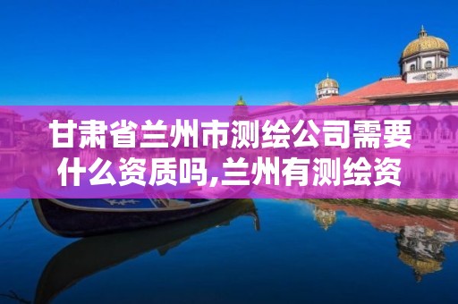 甘肃省兰州市测绘公司需要什么资质吗,兰州有测绘资质的公司有。