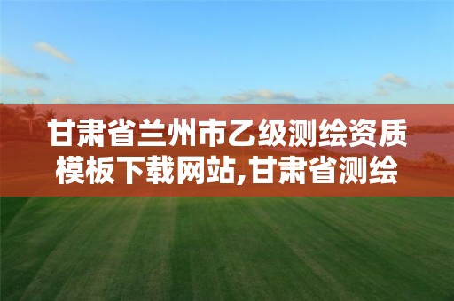 甘肃省兰州市乙级测绘资质模板下载网站,甘肃省测绘资质管理平台。