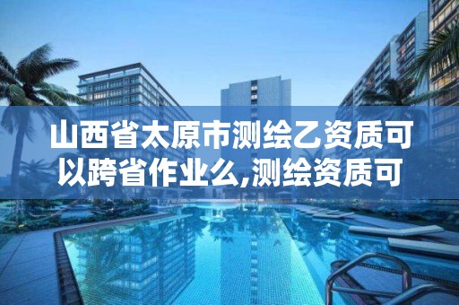 山西省太原市测绘乙资质可以跨省作业么,测绘资质可以跨地区作业吗。