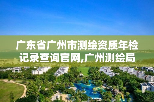 广东省广州市测绘资质年检记录查询官网,广州测绘局。