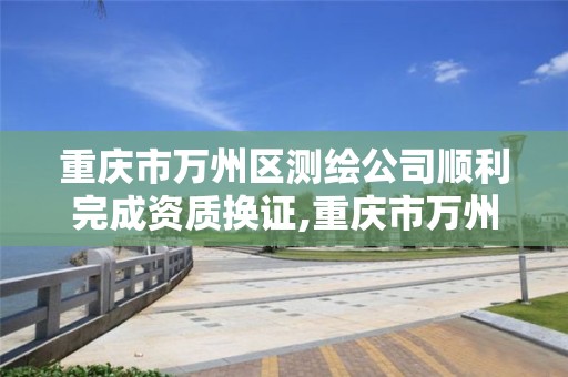 重庆市万州区测绘公司顺利完成资质换证,重庆市万州区测绘公司顺利完成资质换证了吗。