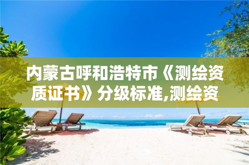 内蒙古呼和浩特市《测绘资质证书》分级标准,测绘资质等级标准和业务范围。