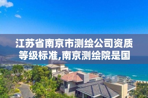 江苏省南京市测绘公司资质等级标准,南京测绘院是国企吗。