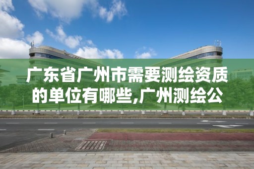 广东省广州市需要测绘资质的单位有哪些,广州测绘公司有哪些。