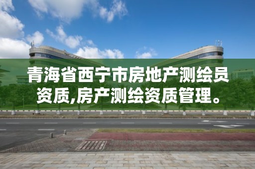 青海省西宁市房地产测绘员资质,房产测绘资质管理。