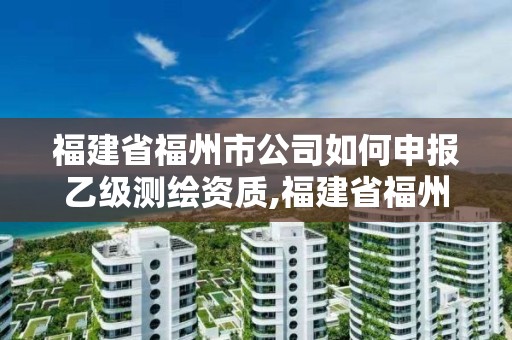 福建省福州市公司如何申报乙级测绘资质,福建省福州市公司如何申报乙级测绘资质。