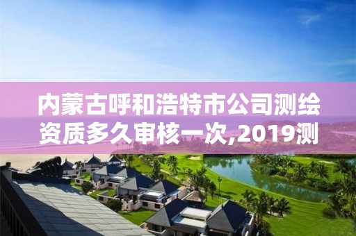 内蒙古呼和浩特市公司测绘资质多久审核一次,2019测绘资质年审政策。