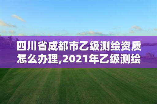 四川省成都市乙级测绘资质怎么办理,2021年乙级测绘资质申报材料。