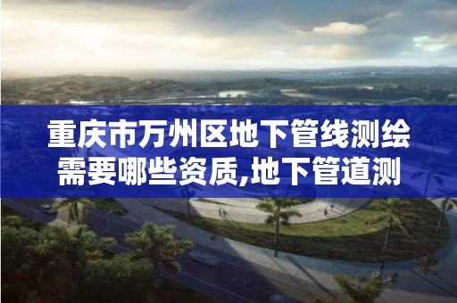 重庆市万州区地下管线测绘需要哪些资质,地下管道测绘工作是做什么。