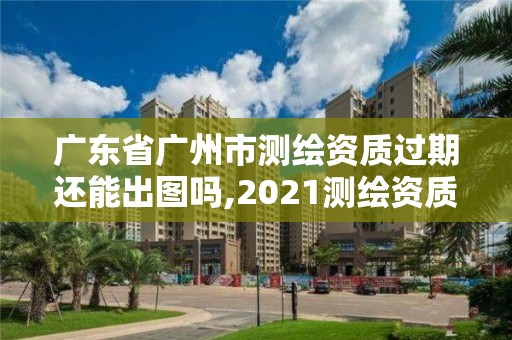 广东省广州市测绘资质过期还能出图吗,2021测绘资质续期。