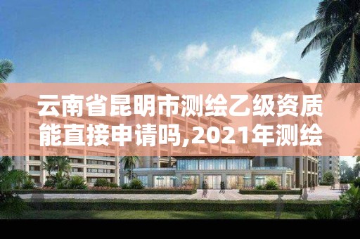 云南省昆明市测绘乙级资质能直接申请吗,2021年测绘乙级资质。