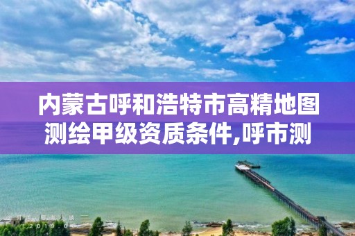 内蒙古呼和浩特市高精地图测绘甲级资质条件,呼市测绘单位。