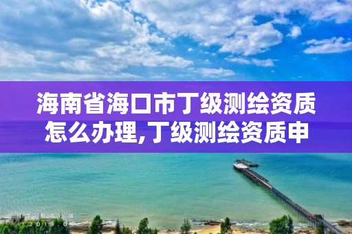 海南省海口市丁级测绘资质怎么办理,丁级测绘资质申请人员条件。