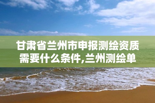 甘肃省兰州市申报测绘资质需要什么条件,兰州测绘单位。