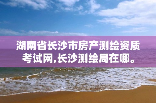 湖南省长沙市房产测绘资质考试网,长沙测绘局在哪。