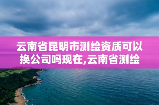 云南省昆明市测绘资质可以换公司吗现在,云南省测绘资质查询。