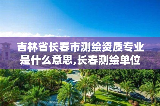 吉林省长春市测绘资质专业是什么意思,长春测绘单位。