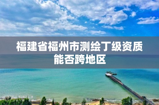 福建省福州市测绘丁级资质能否跨地区