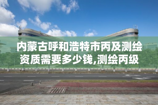 内蒙古呼和浩特市丙及测绘资质需要多少钱,测绘丙级资质承接业务范围。