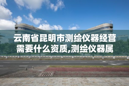 云南省昆明市测绘仪器经营需要什么资质,测绘仪器属于什么经营范围。