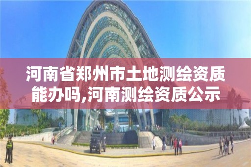 河南省郑州市土地测绘资质能办吗,河南测绘资质公示。