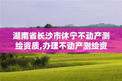 湖南省长沙市休宁不动产测绘资质,办理不动产测绘资质需要什么条件。