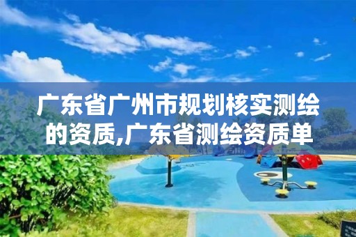 广东省广州市规划核实测绘的资质,广东省测绘资质单位名单。