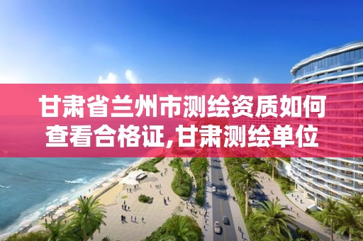 甘肃省兰州市测绘资质如何查看合格证,甘肃测绘单位。