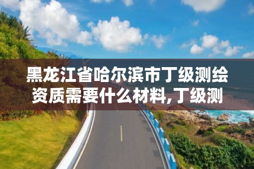 黑龙江省哈尔滨市丁级测绘资质需要什么材料,丁级测绘资质业务范围。