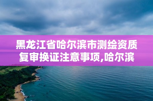 黑龙江省哈尔滨市测绘资质复审换证注意事项,哈尔滨测绘局地址。