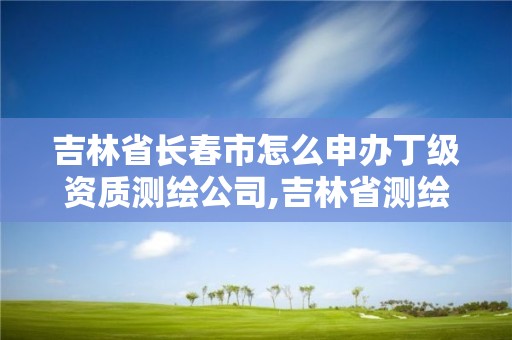 吉林省长春市怎么申办丁级资质测绘公司,吉林省测绘资质查询。