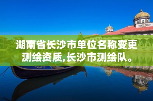 湖南省长沙市单位名称变更测绘资质,长沙市测绘队。