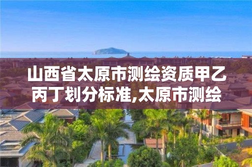 山西省太原市测绘资质甲乙丙丁划分标准,太原市测绘公司的电话是多少。