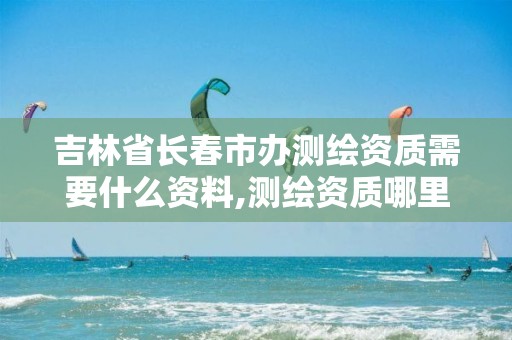 吉林省长春市办测绘资质需要什么资料,测绘资质哪里审批。