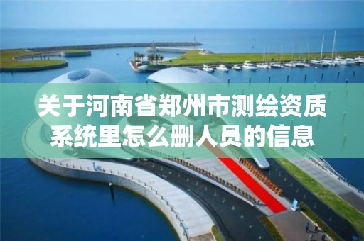 关于河南省郑州市测绘资质系统里怎么删人员的信息